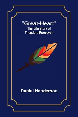 Great-Heart: The Life Story of Theodore Roosevelt by Henderson, Daniel