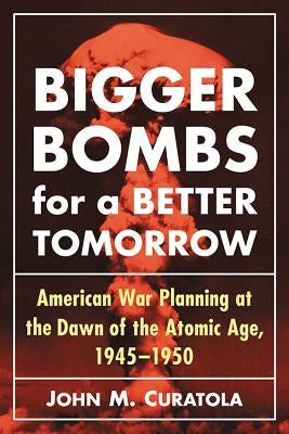 Bigger Bombs for a Brighter Tomorrow: The Strategic Air Command and American War Plans at the Dawn of the Atomic Age, 1945-1950 by Curatola, John M.