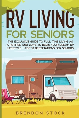 RV Living for Senior Citizens: The Exclusive Guide to Full-time RV Living as a Retiree and Ways to Begin Your Dream RV Lifestyle + Top 10 Destination by Stock, Brendon