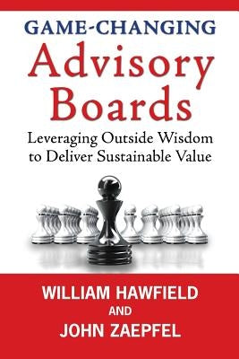 Game-Changing Advisory Boards: Leveraging Outside Wisdom to Deliver Sustainable Value by Zaepfel, John