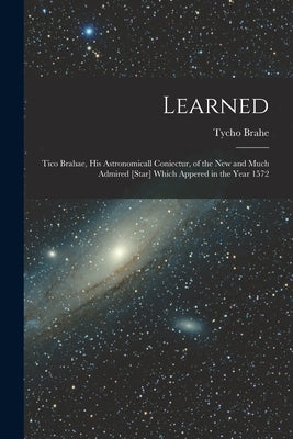 Learned: Tico Brahae, His Astronomicall Coniectur, of the New and Much Admired [star] Which Appered in the Year 1572 by Brahe, Tycho 1546-1601