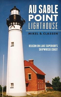 Au Sable Point Lighthouse: Beacon on Lake Superior's Shipwreck Coast by Classen, Mikel B.