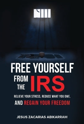 Free Yourself from the IRS: Relieve Your Stress, Reduce What You Owe, and Regain Your Freedom by Abikarram, Jesus Zacarias