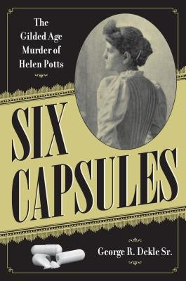 Six Capsules: The Gilded Age Murder of Helen Potts by Dekle Sr, George R.