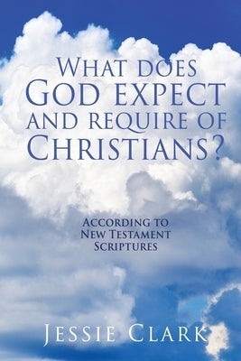 What does God expect and require of Christians?: According to New Testament Scriptures by Clark, Jessie