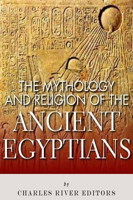The Mythology and Religion of the Ancient Egyptians by Charles River Editors