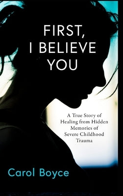 First, I Believe You: A True Story of Healing from Hidden Memories of Severe Childhood Trauma by Boyce, Carol C.