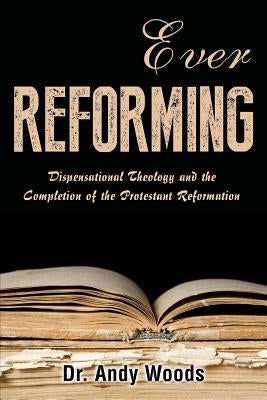 Ever Reforming: Dispensational Theology and the Completion of the Protestant Reformation by Woods, Andy