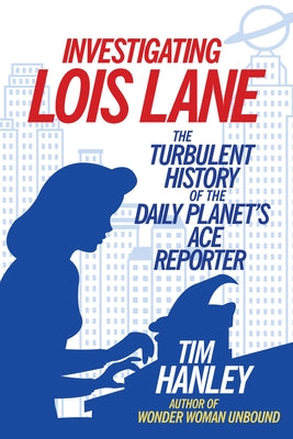 Investigating Lois Lane: The Turbulent History of the Daily Planet's Ace Reporter by Hanley, Tim