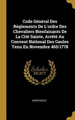 Code Général Des Règlements De L'ordre Des Chevaliers Bienfaisants De La Cité Sainte, Arrêté Au Convent National Des Gaules Tenu En Novembre 465/1778 by Anonymous