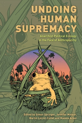 Undoing Human Supremacy: Anarchist Political Ecology in the Face of Anthroparchy by Springer, Simon