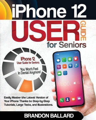 iPhone 12 User Guide for Seniors: Easily Master the Latest Version of Your iPhone Thanks to Step-by-Step Tutorials, Large Texts, and Illustrations. Yo by Ballard, Brandon