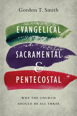 Evangelical, Sacramental, and Pentecostal: Why the Church Should Be All Three by Smith, Gordon T.