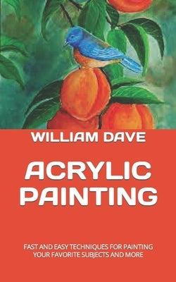 Acrylic Painting: Fast and Easy Techniques for Painting Your Favorite Subjects and More by Dave, William