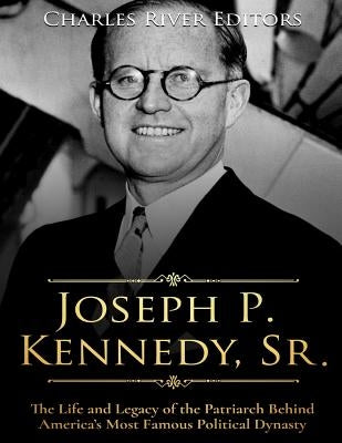 Joseph P. Kennedy, Sr.: The Life and Legacy of the Patriarch Behind America's Most Famous Political Dynasty by Charles River Editors