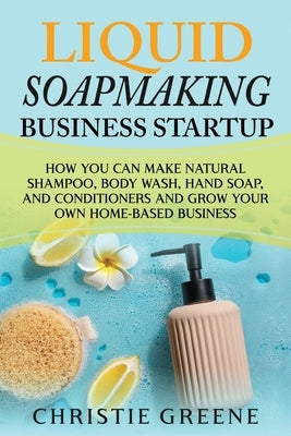 Liquid Soapmaking Business Startup: How You Can Make Natural Shampoo, Body Wash, Hand Soap, and Conditioners and Grow Your Own Home-Based Business by Greene, Christie