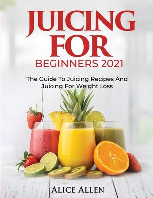 Juicing for Beginners: The Guide to Juicing Recipes and Juicing for Weight Loss by Alice Allen