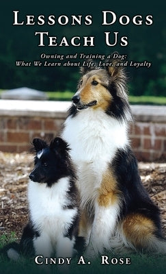 Lessons Dogs Teach Us: Owning and Training a Dog: What We Learn about Life, Love, and Loyalty by Rose, Cindy A.