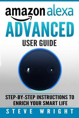 Amazon Alexa: Amazon Alexa: Advanced User Guide: Step By Step to Enrich Your Smart Life (alexa, alexa echo, alexa instructions, amaz by Wright, Steve