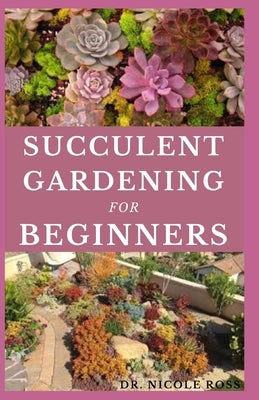 Succulent Gardening for Beginners: The ultimate guide to choosing, growing and designing beautiful and long-lasting succulent flowers. by Ross, Nicole