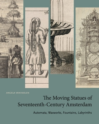 The Moving Statues of Seventeenth-Century Amsterdam: Automata, Waxworks, Fountains, Labyrinths by Vanhaelen, Angela