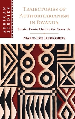 Trajectories of Authoritarianism in Rwanda: Elusive Control Before the Genocide by Desrosiers, Marie-Eve