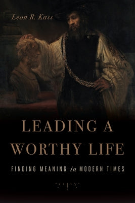 Leading a Worthy Life: Finding Meaning in Modern Times by Kass, Leon R.