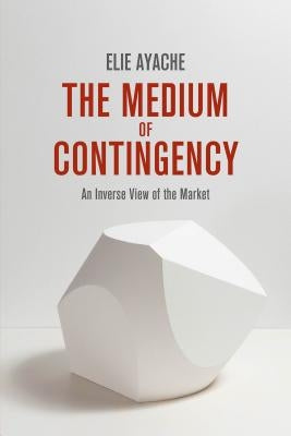 The Medium of Contingency: An Inverse View of the Market by Ayache, Elie