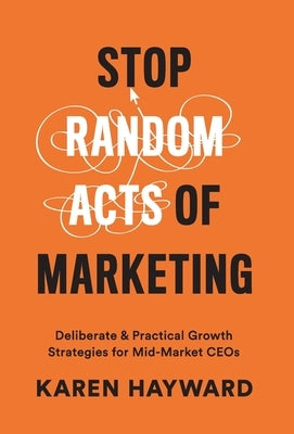 Stop Random Acts of Marketing: Deliberate & Practical Growth Strategies for Mid-Market CEOs by Hayward, Karen