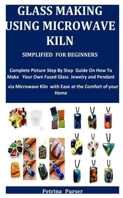 Glass Making Using Microwave Kiln Simplified For Beginners: Complete Picture Step By Step Guide On How To Make Your Own Fused Glass Jewelry and Pendan by Purser, Petrina