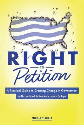 Right to Petition: A Practical Guide to Creating Change in Government with Political Advocacy Tools and Tips by Tisdale, Nicole