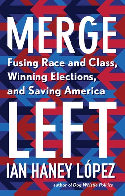 Merge Left: Fusing Race and Class, Winning Elections, and Saving America by Haney L&#243;pez, Ian