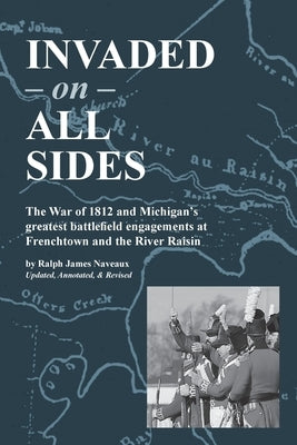 Invaded on All Sides: The War of 1812 and Michigan's greatest battlefield engagements at Frenchtown and the River Raisin by Naveaux, Ralph James