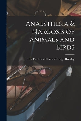 Anaesthesia & Narcosis of Animals and Birds by Hobday, Frederick Thomas George