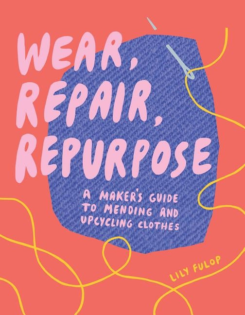 Wear, Repair, Repurpose: A Maker's Guide to Mending and Upcycling Clothes by Fulop, Lily