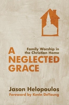 A Neglected Grace: Family Worship in the Christian Home by Helopoulos, Jason