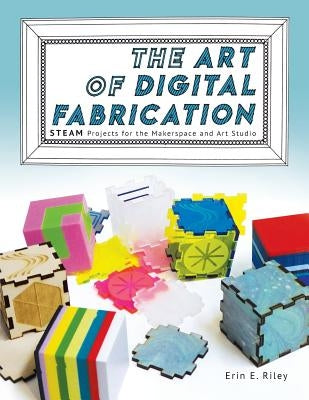 The Art of Digital Fabrication: STEAM Projects for the Makerspace and Art Studio by Riley, Erin E.