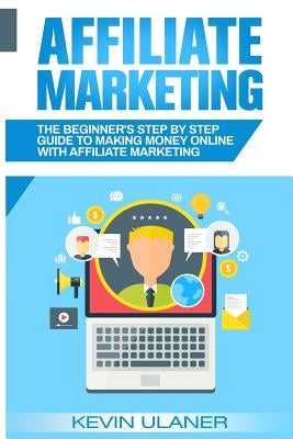 Affiliate Marketing: The Beginner's Step By Step Guide To Making Money Online With Affiliate Marketing by Ulaner, Kevin