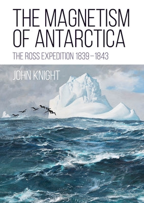 The Magnetism of Antarctica: The Ross Expedition 1839-1843 by Knight, John