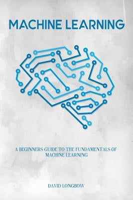 Machine Learning: a Beginners Guide to the Fundamentals of Machine Learning by Longbow, David