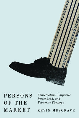 Persons of the Market: Conservatism, Corporate Personhood, and Economic Theology by Musgrave, Kevin