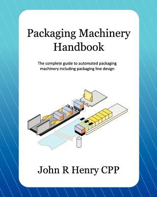 Packaging Machinery Handbook: The Complete Guide to Automated Packaging Machinery Including Packaging Line Design by Henry Cpp, John R.