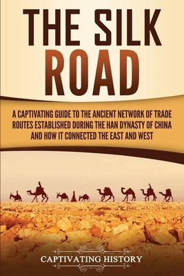 The Silk Road: A Captivating Guide to the Ancient Network of Trade Routes Established during the Han Dynasty of China and How It Conn by History, Captivating