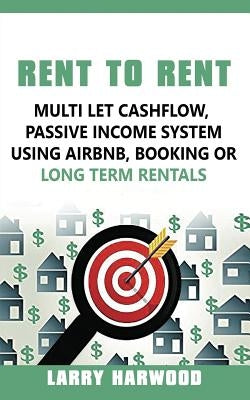 Rent to Rent: Multi Let Cash Flow, Passive Income System using Airbnb, Booking or Long Term Rentals by Harwood, Larry