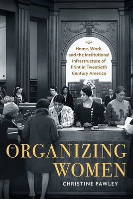 Organizing Women: Home, Work, and the Institutional Infrastructure of Print in Twentieth-Century America by Pawley, Christine