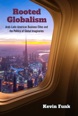 Rooted Globalism: Arab-Latin American Business Elites and the Politics of Global Imaginaries by Funk, Kevin
