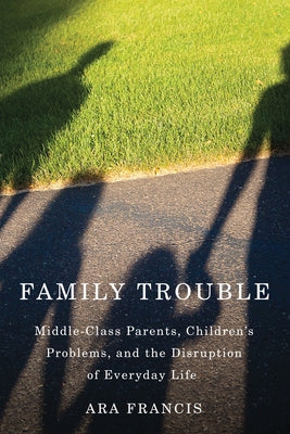 Family Trouble: Middle-Class Parents, Children's Problems, and the Disruption of Everyday Life by Francis, Ara