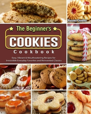 The Beginner's Cookies Cookbook: Easy, Vibrant & Mouthwatering Recipes for Irresistible Everyday Favorites and Reinvented Classics by Gomez, Naomi