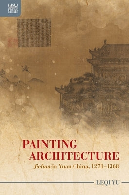 Painting Architecture: Jiehua in Yuan China, 1271-1368 by Yu, Leqi