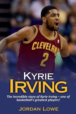 Kyrie Irving: The incredible story of Kyrie Irving - one of basketball's greatest players! by Lowe, Jordan
